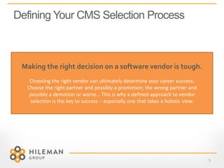 Defining Your CMS Selection Process
5
Making the right decision on a software vendor is tough.
Choosing the right vendor can ultimately determine your career success.
Choose the right partner and possibly a promotion; the wrong partner and
possibly a demotion or worse… This is why a defined approach to vendor
selection is the key to success – especially one that takes a holistic view.
 