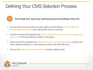 Defining Your CMS Selection Process
6
• For your short list, do not focus on price right out of the blocks, start with the core
functionality requirements your organization needs to succeed.
• Consult non-biased third parties like Gartner, G2 Crowd or SiriusDecisions to gather key
data points on the top software vendors in the space.
• Check to see if the software can integrate with your current environment, systems and
other software vendors (i.e. other business systems like ERP, CRM, etc.).
• Focus on the software’s core features first, evaluate add-ons later.
First things first. Start your selection process by building a short list.1
 