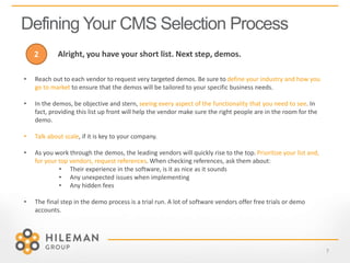 Defining Your CMS Selection Process
7
• Reach out to each vendor to request very targeted demos. Be sure to define your industry and how you
go to market to ensure that the demos will be tailored to your specific business needs.
• In the demos, be objective and stern, seeing every aspect of the functionality that you need to see. In
fact, providing this list up front will help the vendor make sure the right people are in the room for the
demo.
• Talk about scale, if it is key to your company.
• As you work through the demos, the leading vendors will quickly rise to the top. Prioritize your list and,
for your top vendors, request references. When checking references, ask them about:
• Their experience in the software, is it as nice as it sounds
• Any unexpected issues when implementing
• Any hidden fees
• The final step in the demo process is a trial run. A lot of software vendors offer free trials or demo
accounts.
2 Alright, you have your short list. Next step, demos.
 