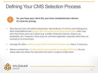 Defining Your CMS Selection Process
8
• Now that you have ultimately selected your top vendor(s), it’s time to start talking price.
Most SaaS platforms will position their pricing based on some tiered model, with a key
lever that moves price up or down (e.g. number of domains licenses, feature set,
bandwidth, etc.). However, these costs are normally negotiable, especially when they are
licensed on an annual basis.
• Leverage the other vendors on your short list to drive the price point down, if necessary.
• Add-ons are key here. Include only the ones you plan to use right off the bat. You can
always add more down the road when the team is ready to enable them.
3
So, you have your short list, you have completed your demos.
It’s time for pricing.
 