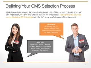 9
Defining Your CMS Selection Process
Now that we have covered the general selection process of 1) short lists 2) demos 3) pricing
and negotiation, let’s dive into who will actually run this process. Traditionally, this could be
run by Marketing OR Technology with the “or” being a defining part of the statement.
Meet Mark:
His primary goal in a
website software is to
generate leads and facilitate
his team’s efficiency.
Meet Tina:
Her primary goal in a website
software is security, redundancy
and to ensure her team can
implement the solution.
 