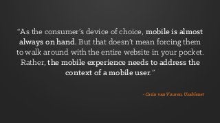 - Carin van Vuuren, Usablenet
“As the consumer’s device of choice, mobile is almost
always on hand. But that doesn’t mean forcing them
to walk around with the entire website in your pocket.
Rather, the mobile experience needs to address the
context of a mobile user.”
 