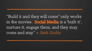 “Build it and they will come” only works
in the movies. Social Media is a ‘built it’,
nurture it, engage them, and they may
come and stay” – Seth Godin
 