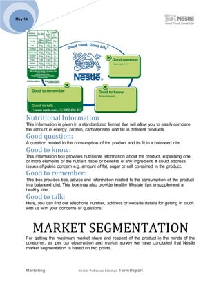 Marketing Nestlé Pakistan Limited TermReport
May 14
Nutritional Information
This information is given in a standardized format that will allow you to easily compare
the amount of energy, protein, carbohydrate and fat in different products.
Good question:
A question related to the consumption of the product and its fit in a balanced diet.
Good to know:
This information box provides nutritional information about the product, explaining one
or more elements of the nutrient table or benefits of any ingredient. It could address
issues of public concern e.g. amount of fat, sugar or salt contained in the product.
Good to remember:
This box provides tips, advice and information related to the consumption of the product
in a balanced diet. This box may also provide healthy lifestyle tips to supplement a
healthy diet.
Good to talk:
Here, you can find our telephone number, address or website details for getting in touch
with us with your concerns or questions.
MARKET SEGMENTATION
For getting the maximum market share and respect of the product in the minds of the
consumer, as per our observation and market survey we have concluded that Nestle
market segmentation is based on two points.
 