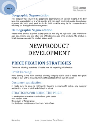 Marketing Nestlé Pakistan Limited TermReport
May 14
Geographic Segmentation
The company has divided its geographic segmentation in several regions. First they
have the segmentation of a whole country and from each provincial capital, they divided
its areas into north, east, west, south. So that it could be easy for the company to work
efficiently on its supply chain management.
Demographic Segmentation
Nestle items aren’t a supreme quality products that only the high class uses. There is no
age, sex, income and any other kind of limitation on use of its products. The product is
for all. Anyone can use the product as per need.
NEWPRODUCT
DEVELOPMENT
PRICE FIXATION STRATIGIES
These are following objectives of nestle pure life regarding price fixation:
Profit Earning:
Profit earning is the main objective of every company but in case of nestle their profit
margin is low. Only a few amount of profit is collected from pure life water.
Customer satisfaction:
In nestle pure life price is not fixed by keeping in mind profit motive, only customer
satisfaction is kept in mind while fixing the prices.
STRATIGIESFOR FIXING THE PRICE:
In nestle prices are set on cost basis as given below:
Price = Cost + Profit
Break even or Target price:
Per Unit Price= variable cost + fixed cost / units of sale
 