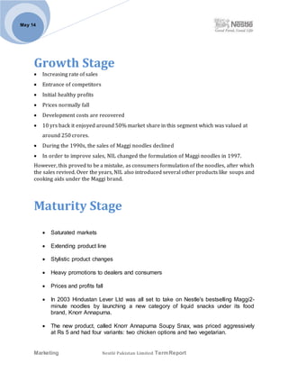 Marketing Nestlé Pakistan Limited TermReport
May 14
Growth Stage
 Increasing rate of sales
 Entrance of competitors
 Initial healthy profits
 Prices normally fall
 Development costs are recovered
 10 yrs back it enjoyed around 50% market share in this segment which was valued at
around 250 crores.
 During the 1990s, the sales of Maggi noodles declined
 In order to improve sales, NIL changed the formulation of Maggi noodles in 1997.
However, this proved to be a mistake, as consumers formulation of the noodles, after which
the sales revived. Over the years, NIL also introduced several other products like soups and
cooking aids under the Maggi brand.
Maturity Stage
 Saturated markets
 Extending product line
 Stylistic product changes
 Heavy promotions to dealers and consumers
 Prices and profits fall
 In 2003 Hindustan Lever Ltd was all set to take on Nestle's bestselling Maggi2-
minute noodles by launching a new category of liquid snacks under its food
brand, Knorr Annapurna.
 The new product, called Knorr Annapurna Soupy Snax, was priced aggressively
at Rs 5 and had four variants: two chicken options and two vegetarian.
 