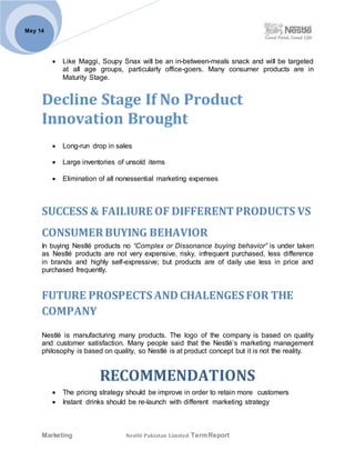 Marketing Nestlé Pakistan Limited TermReport
May 14
 Like Maggi, Soupy Snax will be an in-between-meals snack and will be targeted
at all age groups, particularly office-goers. Many consumer products are in
Maturity Stage.
Decline Stage If No Product
Innovation Brought
 Long-run drop in sales
 Large inventories of unsold items
 Elimination of all nonessential marketing expenses
SUCCESS & FAILIURE OF DIFFERENTPRODUCTS VS
CONSUMER BUYING BEHAVIOR
In buying Nestlé products no “Complex or Dissonance buying behavior” is under taken
as Nestlé products are not very expensive, risky, infrequent purchased, less difference
in brands and highly self-expressive; but products are of daily use less in price and
purchased frequently.
FUTURE PROSPECTS ANDCHALENGES FOR THE
COMPANY
Nestlé is manufacturing many products. The logo of the company is based on quality
and customer satisfaction. Many people said that the Nestlé’s marketing management
philosophy is based on quality, so Nestlé is at product concept but it is not the reality.
RECOMMENDATIONS
 The pricing strategy should be improve in order to retain more customers
 Instant drinks should be re-launch with different marketing strategy
 