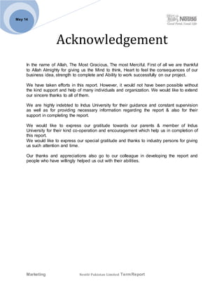 Marketing Nestlé Pakistan Limited TermReport
May 14
Acknowledgement
In the name of Allah, The Most Gracious, The most Merciful. First of all we are thankful
to Allah Almighty for giving us the Mind to think, Heart to feel the consequences of our
business idea, strength to complete and Ability to work successfully on our project.
We have taken efforts in this report. However, it would not have been possible without
the kind support and help of many individuals and organization. We would like to extend
our sincere thanks to all of them.
We are highly indebted to Indus University for their guidance and constant supervision
as well as for providing necessary information regarding the report & also for their
support in completing the report.
We would like to express our gratitude towards our parents & member of Indus
University for their kind co-operation and encouragement which help us in completion of
this report.
We would like to express our special gratitude and thanks to industry persons for giving
us such attention and time.
Our thanks and appreciations also go to our colleague in developing the report and
people who have willingly helped us out with their abilities.
 