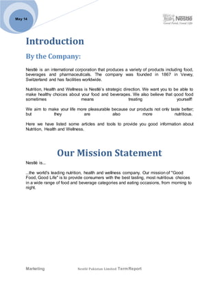 Marketing Nestlé Pakistan Limited TermReport
May 14
Introduction
By the Company:
Nestlé is an international corporation that produces a variety of products including food,
beverages and pharmaceuticals. The company was founded in 1867 in Vevey,
Switzerland and has facilities worldwide.
Nutrition, Health and Wellness is Nestlé’s strategic direction. We want you to be able to
make healthy choices about your food and beverages. We also believe that good food
sometimes means treating yourself!
We aim to make your life more pleasurable because our products not only taste better;
but they are also more nutritious.
Here we have listed some articles and tools to provide you good information about
Nutrition, Health and Wellness.
Our Mission Statement
Nestlé is...
...the world's leading nutrition, health and wellness company. Our mission of "Good
Food, Good Life" is to provide consumers with the best tasting, most nutritious choices
in a wide range of food and beverage categories and eating occasions, from morning to
night.
 