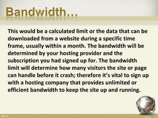 This would be a calculated limit or the data that can be
downloaded from a website during a specific time
frame, usually within a month. The bandwidth will be
determined by your hosting provider and the
subscription you had signed up for. The bandwidth
limit will determine how many visitors the site or page
can handle before it crash; therefore it’s vital to sign up
with a hosting company that provides unlimited or
efficient bandwidth to keep the site up and running.
 