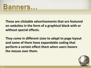 These are clickable advertisements that are featured
on websites in the form of a graphical block with or
without special effects.

They come in different sizes to adapt to page layout
and some of them have expandable coding that
perform a certain effect them when users hovers
the mouse over them.
 