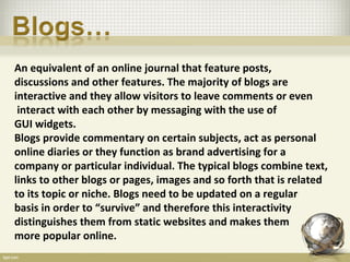 An equivalent of an online journal that feature posts,
discussions and other features. The majority of blogs are
interactive and they allow visitors to leave comments or even
 interact with each other by messaging with the use of
GUI widgets.
Blogs provide commentary on certain subjects, act as personal
online diaries or they function as brand advertising for a
company or particular individual. The typical blogs combine text,
links to other blogs or pages, images and so forth that is related
to its topic or niche. Blogs need to be updated on a regular
basis in order to “survive” and therefore this interactivity
distinguishes them from static websites and makes them
more popular online.
 