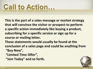 This is the part of a sales message or market strategy
that will convince the visitor or prospect to perform
a specific action immediately like buying a product,
subscribing for a specific service or sign up for a
course or mailing letter.
These statements would usually be found at the
conclusion of a sales page and could be anything from
 “Buy Now”,
 “Limited Time Offer”,
 “Join Today” and so forth.
 