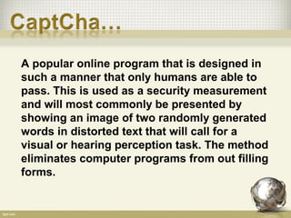 A popular online program that is designed in
such a manner that only humans are able to
pass. This is used as a security measurement
and will most commonly be presented by
showing an image of two randomly generated
words in distorted text that will call for a
visual or hearing perception task. The method
eliminates computer programs from out filling
forms.
 