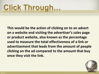 This would be the action of clicking on to an advert
on a website and visiting the advertiser’s sales page
or product website, also known as the percentage
used to measure the total effectiveness of a link or
advertisement that leads from the amount of people
clicking on the ad compared to the amount that buy
once they visit the link.
 