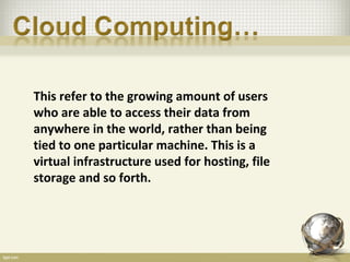This refer to the growing amount of users
who are able to access their data from
anywhere in the world, rather than being
tied to one particular machine. This is a
virtual infrastructure used for hosting, file
storage and so forth.
 