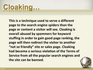 This is a technique used to serve a different
page to the search engine spiders than the
page or content a visitor will see. Cloaking is
overall abused by spammers for keyword
stuffing in order to gain good page ranking, the
page will then redirect the visitor to another
“not so friendly” site or sales page. Cloaking
had become a serious violation of the Terms of
Service from all the popular search engines and
the site can be banned.
 
