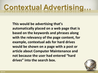 This would be advertising that’s
automatically placed on a web page that is
based on the keywords and phrases along
with the relevancy of the page content, for
example, contextual ads for hard drives
would be shown on a page with a post or
article about Computer Maintenance and
not because the user had entered “hard
drives” into the search box.
 
