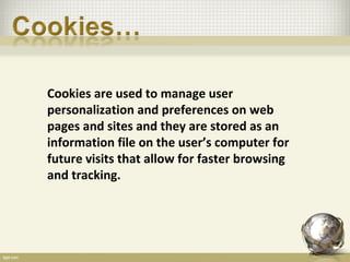Cookies are used to manage user
personalization and preferences on web
pages and sites and they are stored as an
information file on the user’s computer for
future visits that allow for faster browsing
and tracking.
 