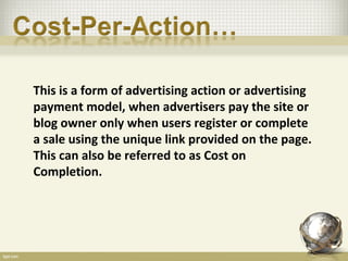 This is a form of advertising action or advertising
payment model, when advertisers pay the site or
blog owner only when users register or complete
a sale using the unique link provided on the page.
This can also be referred to as Cost on
Completion.
 