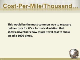 This would be the most common way to measure
online costs for it’s a formal calculation that
shows advertisers how much it will cost to show
an ad a 1000 times.
 
