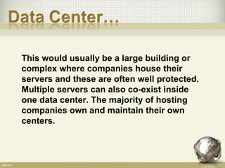 This would usually be a large building or
complex where companies house their
servers and these are often well protected.
Multiple servers can also co-exist inside
one data center. The majority of hosting
companies own and maintain their own
centers.
 