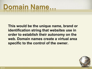 This would be the unique name, brand or
identification string that websites use in
order to establish their autonomy on the
web. Domain names create a virtual area
specific to the control of the owner.
 