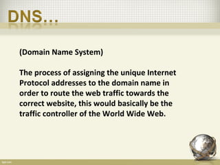 (Domain Name System)

The process of assigning the unique Internet
Protocol addresses to the domain name in
order to route the web traffic towards the
correct website, this would basically be the
traffic controller of the World Wide Web.
 