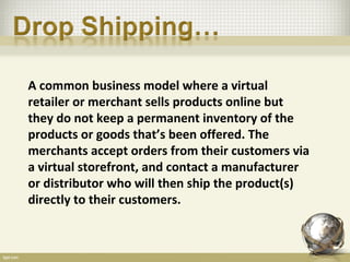 A common business model where a virtual
retailer or merchant sells products online but
they do not keep a permanent inventory of the
products or goods that’s been offered. The
merchants accept orders from their customers via
a virtual storefront, and contact a manufacturer
or distributor who will then ship the product(s)
directly to their customers.
 