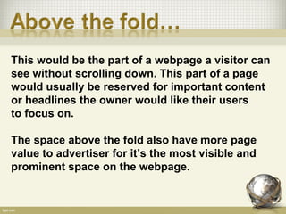 This would be the part of a webpage a visitor can
see without scrolling down. This part of a page
would usually be reserved for important content
or headlines the owner would like their users
to focus on.

The space above the fold also have more page
value to advertiser for it’s the most visible and
prominent space on the webpage.
 