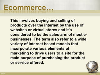 This involves buying and selling of
products over the Internet by the use of
websites or virtual stores and it’s
considered to be the sales arm of most e-
businesses. The term also refer to a wide
variety of Internet based models that
incorporate various elements of
marketing to drive users to a site for the
main purpose of purchasing the product
or service offered.
 