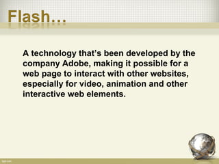 A technology that’s been developed by the
company Adobe, making it possible for a
web page to interact with other websites,
especially for video, animation and other
interactive web elements.
 