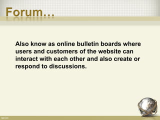 Also know as online bulletin boards where
users and customers of the website can
interact with each other and also create or
respond to discussions.
 