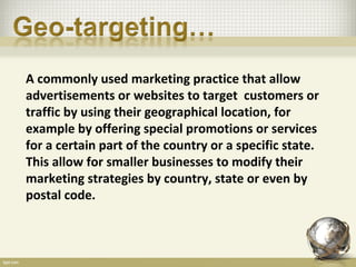 A commonly used marketing practice that allow
advertisements or websites to target customers or
traffic by using their geographical location, for
example by offering special promotions or services
for a certain part of the country or a specific state.
This allow for smaller businesses to modify their
marketing strategies by country, state or even by
postal code.
 
