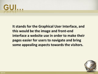 It stands for the Graphical User Interface, and
this would be the image and front-end
interface a website use in order to make their
pages easier for users to navigate and bring
some appealing aspects towards the visitors.
 