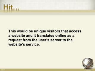 This would be unique visitors that access
a website and it translates online as a
request from the user’s server to the
website’s service.
 