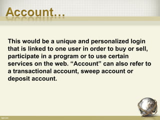 This would be a unique and personalized login
that is linked to one user in order to buy or sell,
participate in a program or to use certain
services on the web. “Account” can also refer to
a transactional account, sweep account or
deposit account.
 