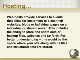 Web hosts provide services to clients
that allow for customers to place their
websites, blogs or individual pages on an
individual or shared server. This includes
the ability to store and share data or
backup files, websites and so forth. For
better understanding – this would be the
space where your site along with its files
and structured data are stored.
 