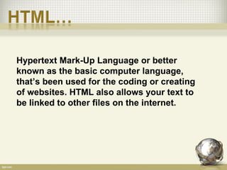 Hypertext Mark-Up Language or better
known as the basic computer language,
that’s been used for the coding or creating
of websites. HTML also allows your text to
be linked to other files on the internet.
 