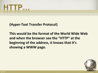 (Hyper-Text Transfer Protocol)

This would be the format of the World Wide Web
and when the browser see the “HTTP” at the
beginning of the address, it knows that it’s
showing a WWW page.
 