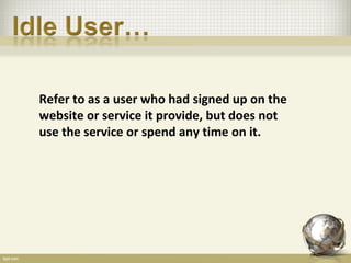 Refer to as a user who had signed up on the
website or service it provide, but does not
use the service or spend any time on it.
 