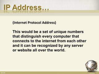 (Internet Protocol Address)

This would be a set of unique numbers
that distinguish every computer that
connects to the internet from each other
and it can be recognized by any server
or website all over the world.
 