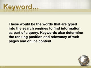 These would be the words that are typed
into the search engines to find information
as part of a query. Keywords also determine
the ranking position and relevancy of web
pages and online content.
 