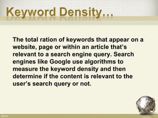 The total ration of keywords that appear on a
website, page or within an article that’s
relevant to a search engine query. Search
engines like Google use algorithms to
measure the keyword density and then
determine if the content is relevant to the
user’s search query or not.
 
