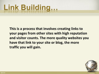 This is a process that involves creating links to
your pages from other sites with high reputation
and visitor counts. The more quality websites you
have that link to your site or blog, the more
traffic you will gain.
 