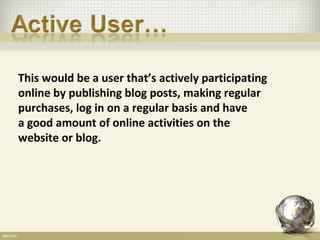 This would be a user that’s actively participating
online by publishing blog posts, making regular
purchases, log in on a regular basis and have
a good amount of online activities on the
website or blog.
 