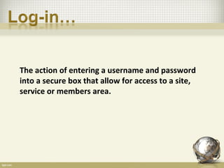 The action of entering a username and password
into a secure box that allow for access to a site,
service or members area.
 