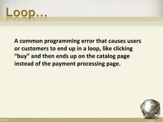 A common programming error that causes users
or customers to end up in a loop, like clicking
“buy” and then ends up on the catalog page
instead of the payment processing page.
 
