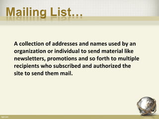 A collection of addresses and names used by an
organization or individual to send material like
newsletters, promotions and so forth to multiple
recipients who subscribed and authorized the
site to send them mail.
 