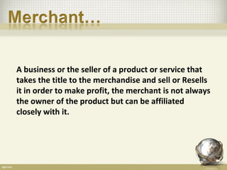 A business or the seller of a product or service that
takes the title to the merchandise and sell or Resells
it in order to make profit, the merchant is not always
the owner of the product but can be affiliated
closely with it.
 